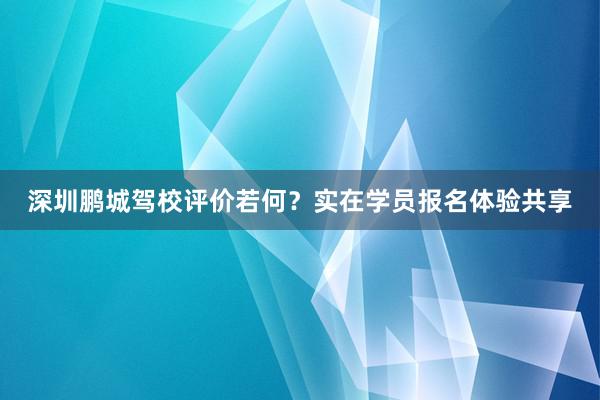 深圳鹏城驾校评价若何？实在学员报名体验共享