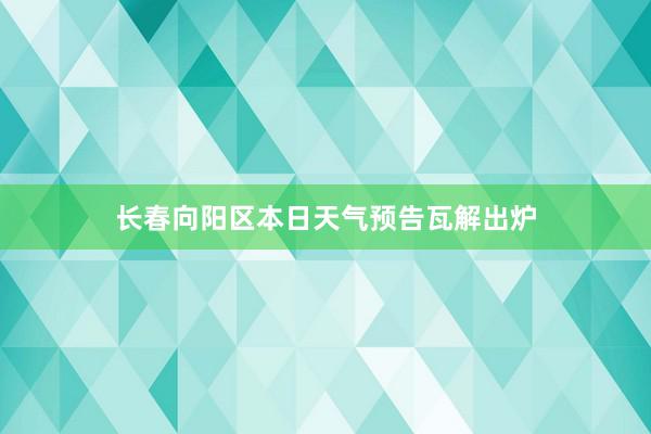 长春向阳区本日天气预告瓦解出炉