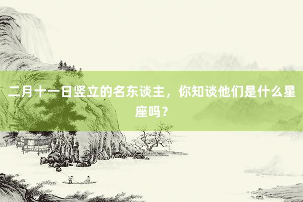 二月十一日竖立的名东谈主，你知谈他们是什么星座吗？