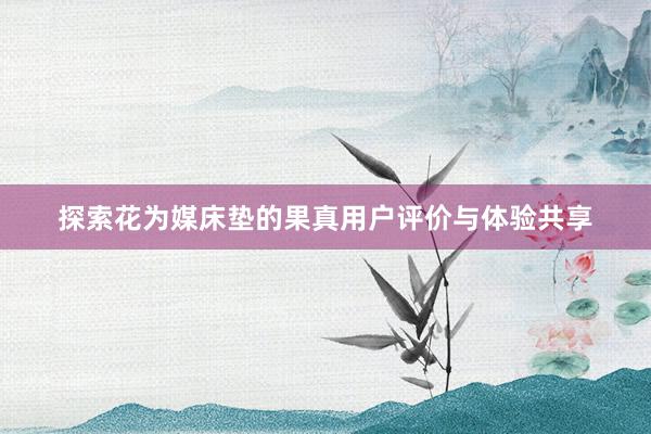 探索花为媒床垫的果真用户评价与体验共享