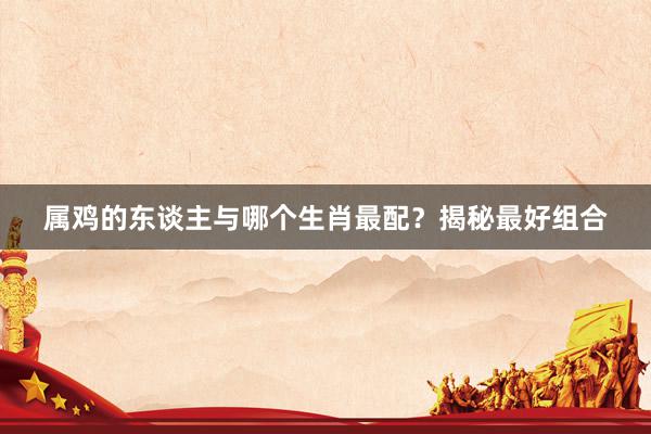 属鸡的东谈主与哪个生肖最配？揭秘最好组合